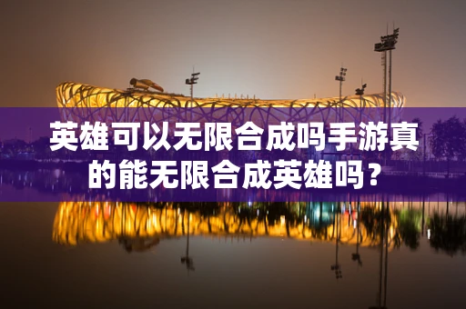 英雄可以无限合成吗手游真的能无限合成英雄吗？