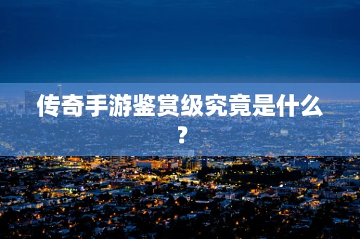 传奇手游鉴赏级究竟是什么？