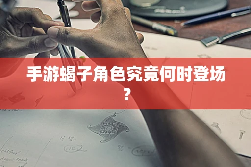 手游蝎子角色究竟何时登场？
