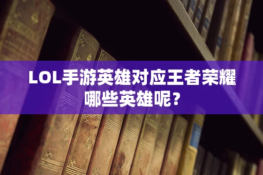 LOL手游英雄对应王者荣耀哪些英雄呢？