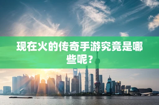 现在火的传奇手游究竟是哪些呢？