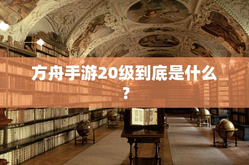 方舟手游20级到底是什么？