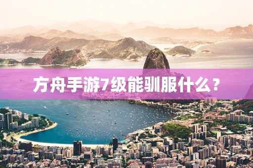 方舟手游7级能驯服什么？