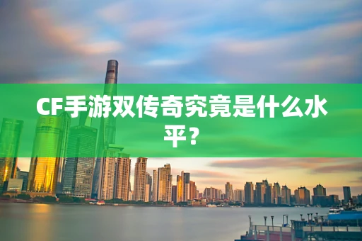 CF手游双传奇究竟是什么水平？