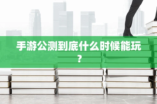 手游公测到底什么时候能玩？
