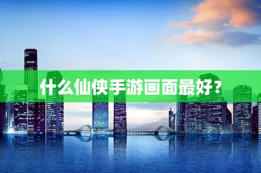 什么仙侠手游画面最好？