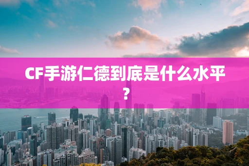CF手游仁德到底是什么水平？