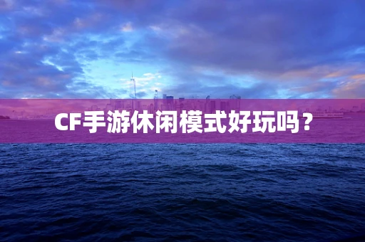 CF手游休闲模式好玩吗？