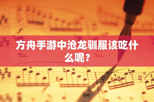 方舟手游中沧龙驯服该吃什么呢？