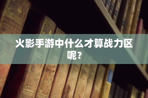 火影手游中什么才算战力区呢？