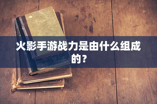 火影手游战力是由什么组成的？