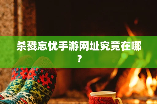 杀戮忘忧手游网址究竟在哪？