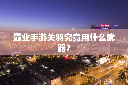 霸业手游关羽究竟用什么武器？