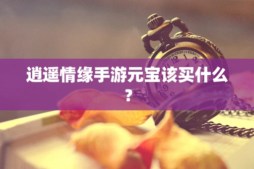 逍遥情缘手游元宝该买什么？
